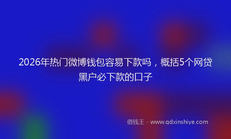 2026年热门微博钱包容易下款吗，概括5个网贷黑户必下款的口子