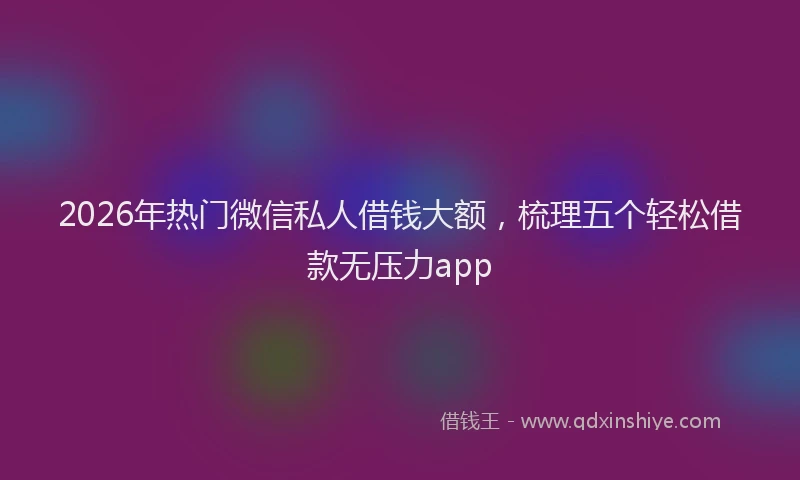 2026年热门微信私人借钱大额，梳理五个轻松借款无压力app
