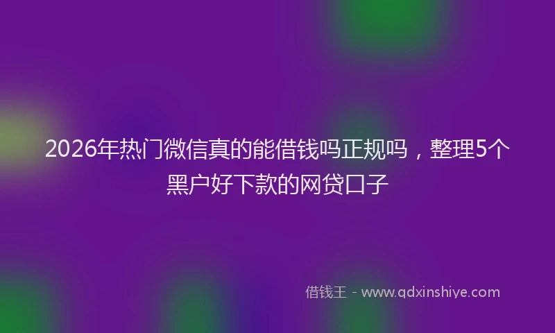 2026年热门微信真的能借钱吗正规吗，整理5个黑户好下款的网贷口子