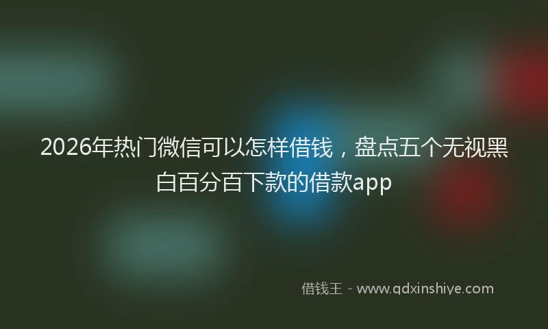 2026年热门微信可以怎样借钱，盘点五个无视黑白百分百下款的借款app