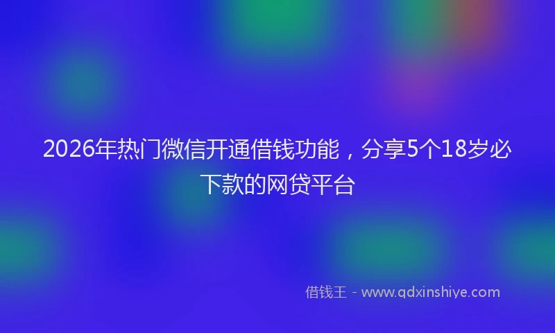 2026年热门微信开通借钱功能，分享5个18岁必下款的网贷平台