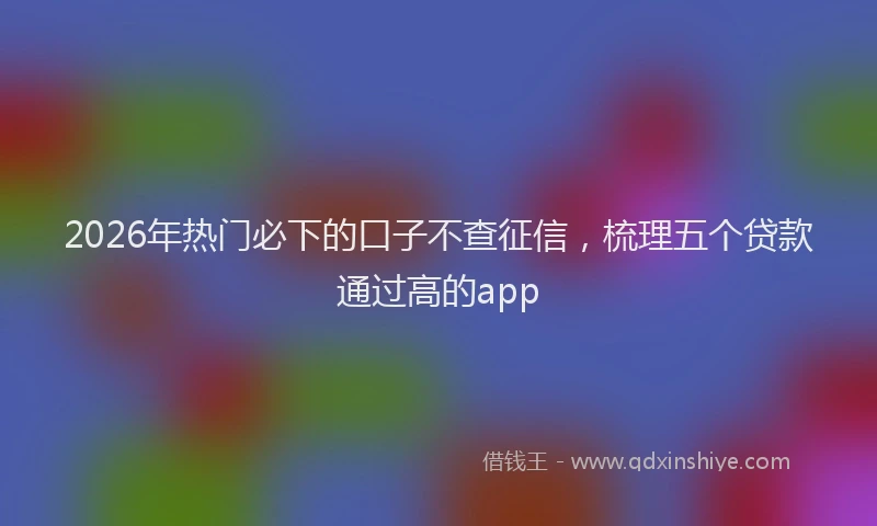 2026年热门必下的口子不查征信，梳理五个贷款通过高的app