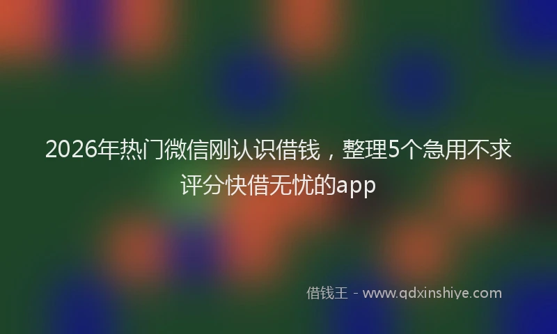 2026年热门微信刚认识借钱，整理5个急用不求评分快借无忧的app