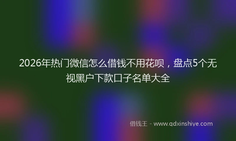 2026年热门微信怎么借钱不用花呗,盘点5个无视黑户下款口子名单大全