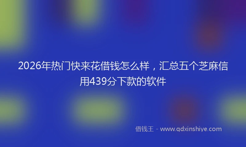 2026年热门快来花借钱怎么样，汇总五个芝麻信用439分下款的软件