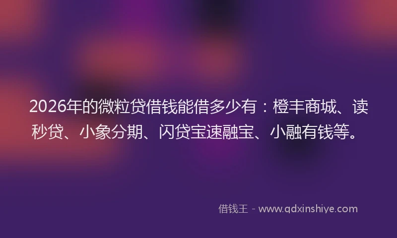 2026年的微粒贷借钱能借多少有：橙丰商城、读秒贷、小象分期、闪贷宝速融宝、小融有钱等。
