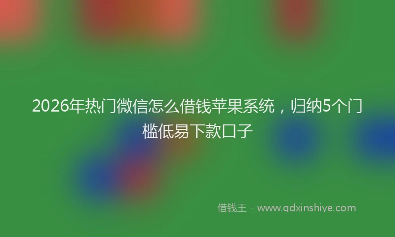2026年热门微信怎么借钱苹果系统，归纳5个门槛低易下款口子
