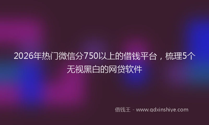 2026年热门微信分750以上的借钱平台，梳理5个无视黑白的网贷软件