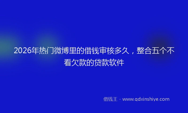 2026年热门微博里的借钱审核多久，整合五个不看欠款的贷款软件