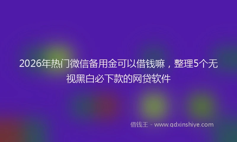 2026年热门微信备用金可以借钱嘛，整理5个无视黑白必下款的网贷软件