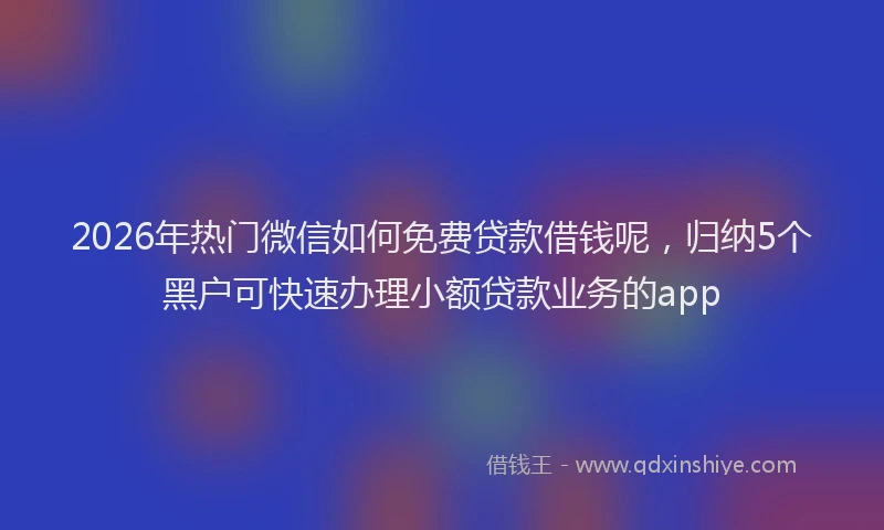 2026年热门微信如何免费贷款借钱呢，归纳5个黑户可快速办理小额贷款业务的app