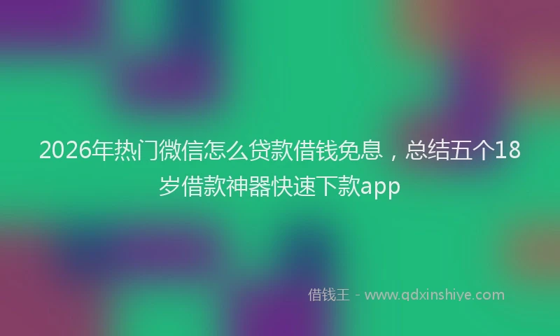 2026年热门微信怎么贷款借钱免息，总结五个18岁借款神器快速下款app