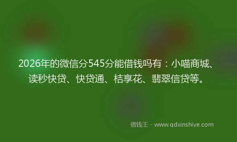 2026年的微信分545分能借钱吗有：小喵商城、读秒快贷、快贷通、桔享花、翡翠信贷等。