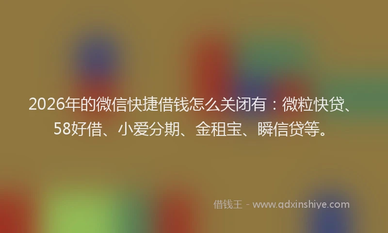 2026年的微信快捷借钱怎么关闭有：微粒快贷、58好借、小爱分期、金租宝、瞬信贷等。
