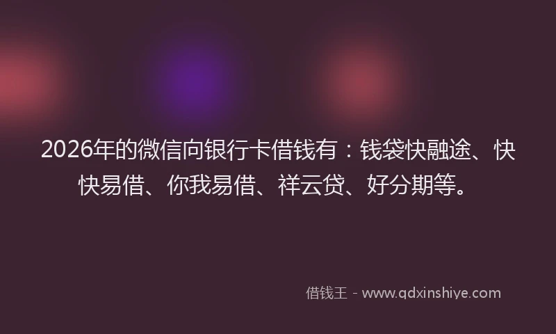 2026年的微信向银行卡借钱有：钱袋快融途、快快易借、你我易借、祥云贷、好分期等。