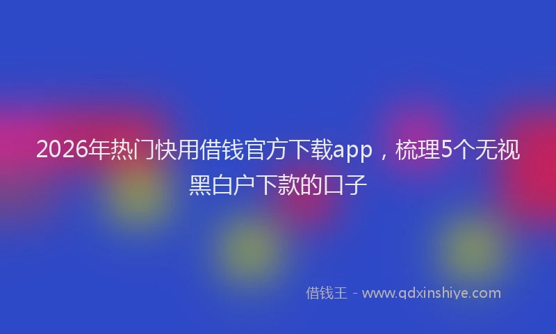 2026年热门快用借钱官方下载app，梳理5个无视黑白户下款的口子