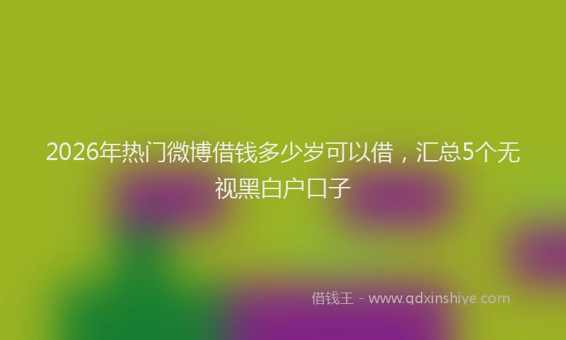 2026年热门微博借钱多少岁可以借，汇总5个无视黑白户口子