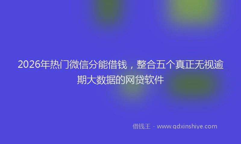 2026年热门微信分能借钱，整合五个真正无视逾期大数据的网贷软件