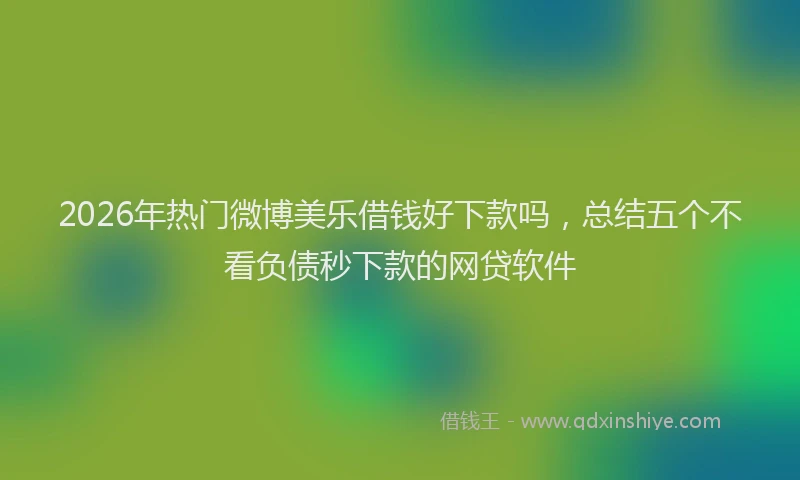 2026年热门微博美乐借钱好下款吗，总结五个不看负债秒下款的网贷软件