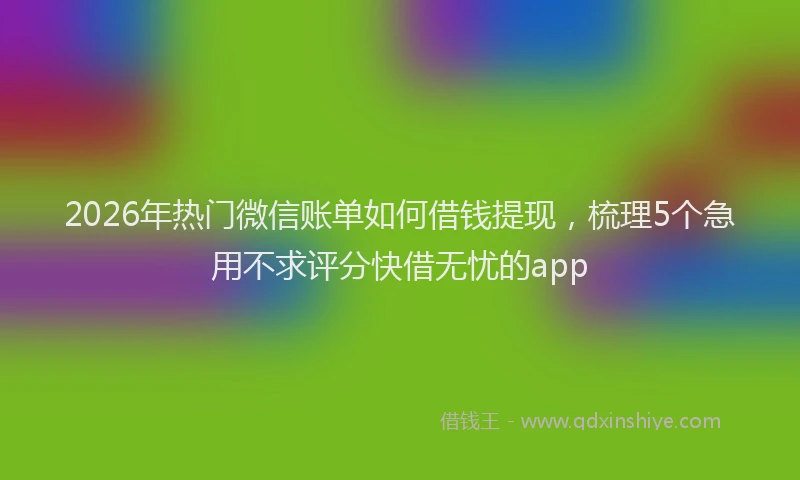 2026年热门微信账单如何借钱提现，梳理5个急用不求评分快借无忧的app