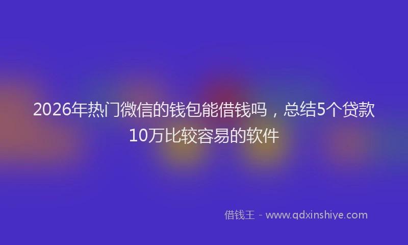 2026年热门微信的钱包能借钱吗，总结5个贷款10万比较容易的软件