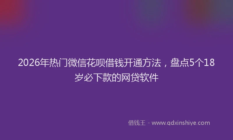 2026年热门微信花呗借钱开通方法，盘点5个18岁必下款的网贷软件