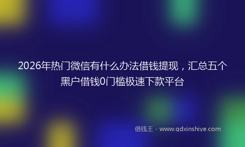 2026年热门微信有什么办法借钱提现，汇总五个黑户借钱0门槛极速下款平台