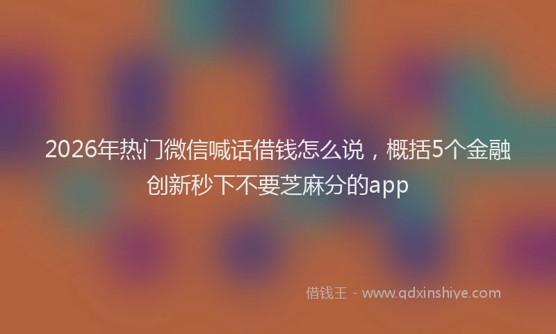2026年热门微信喊话借钱怎么说，概括5个金融创新秒下不要芝麻分的app