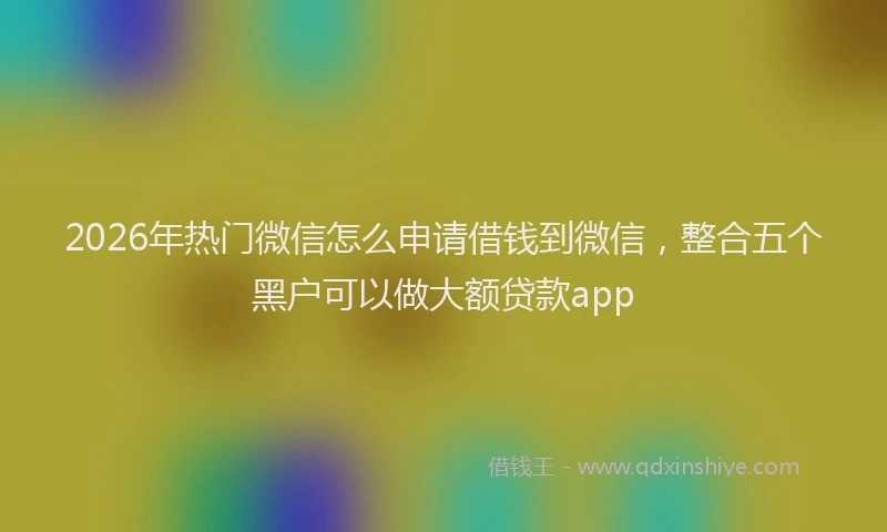 2026年热门微信怎么申请借钱到微信，整合五个黑户可以做大额贷款app