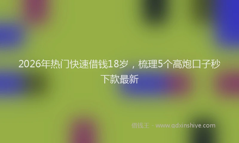 2026年热门快速借钱18岁，梳理5个高炮口子秒下款最新