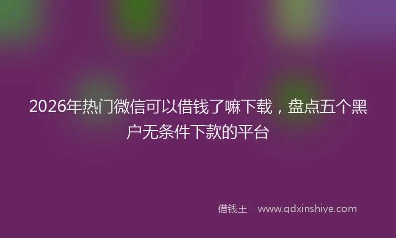 2026年热门微信可以借钱了嘛下载，盘点五个黑户无条件下款的平台