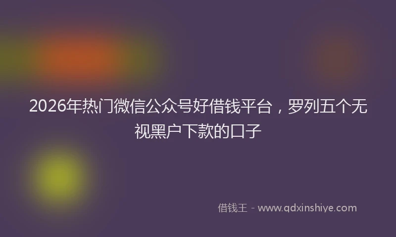 2026年热门微信公众号好借钱平台，罗列五个无视黑户下款的口子