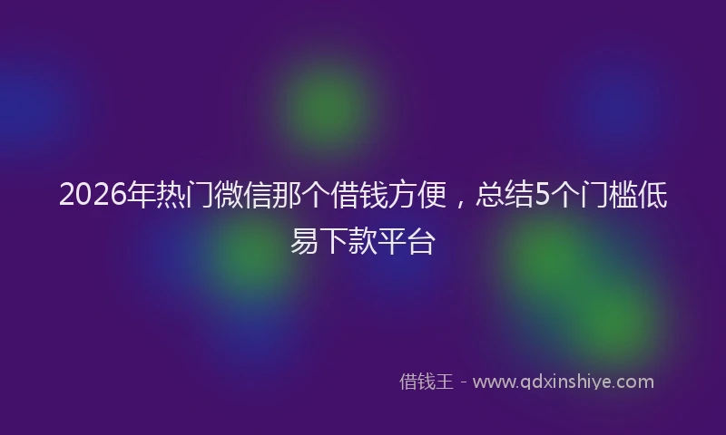 2026年热门微信那个借钱方便，总结5个门槛低易下款平台