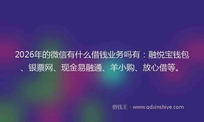 2026年的微信有什么借钱业务吗有：融悦宝钱包、银票网、现金易融通、羊小购、放心借等。
