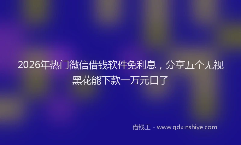 2026年热门微信借钱软件免利息，分享五个无视黑花能下款一万元口子