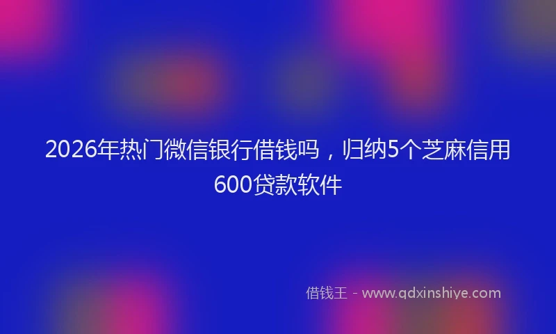 2026年热门微信银行借钱吗，归纳5个芝麻信用600贷款软件