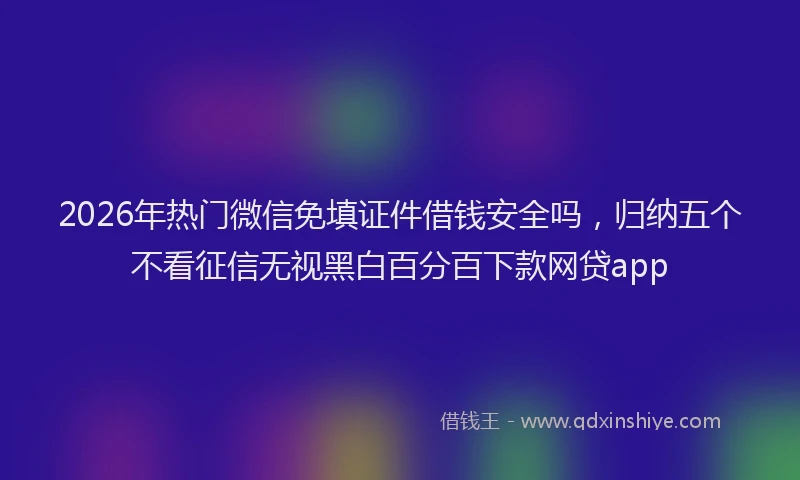 2026年热门微信免填证件借钱安全吗，归纳五个不看征信无视黑白百分百下款网贷app
