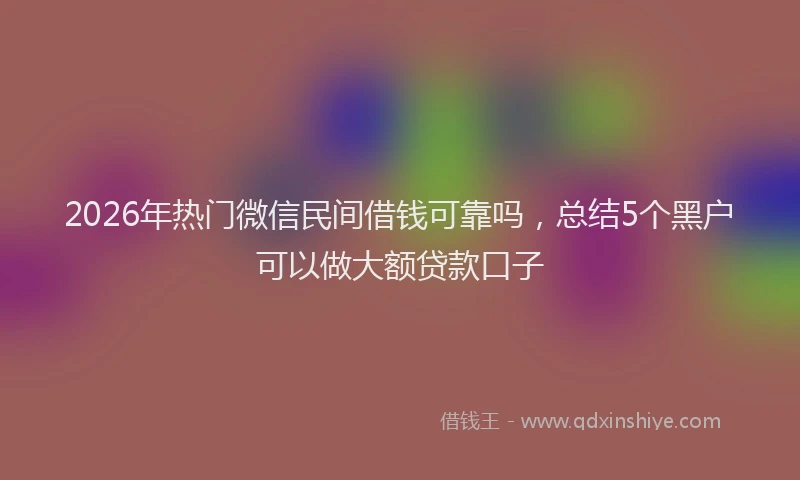 2026年热门微信民间借钱可靠吗，总结5个黑户可以做大额贷款口子