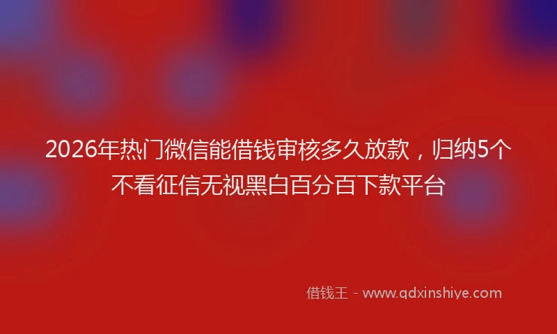2026年热门微信能借钱审核多久放款，归纳5个不看征信无视黑白百分百下款平台