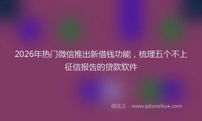 2026年热门微信推出新借钱功能，梳理五个不上征信报告的贷款软件