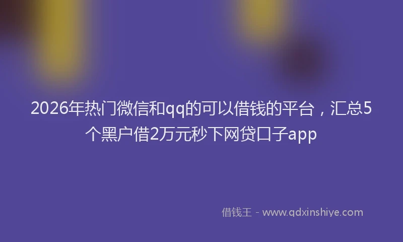 2026年热门微信和qq的可以借钱的平台，汇总5个黑户借2万元秒下网贷口子app