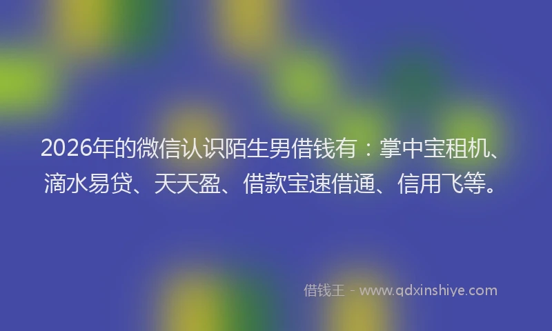 2026年的微信认识陌生男借钱有：掌中宝租机、滴水易贷、天天盈、借款宝速借通、信用飞等。