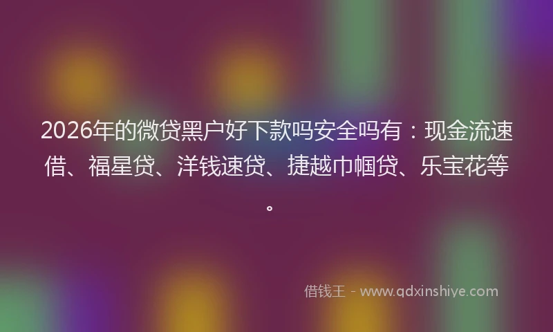 2026年的微贷黑户好下款吗安全吗有：现金流速借、福星贷、洋钱速贷、捷越巾帼贷、乐宝花等。