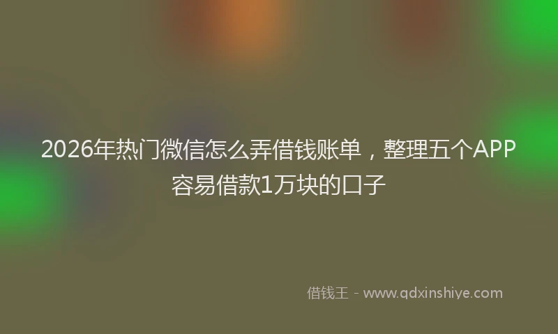 2026年热门微信怎么弄借钱账单，整理五个APP容易借款1万块的口子