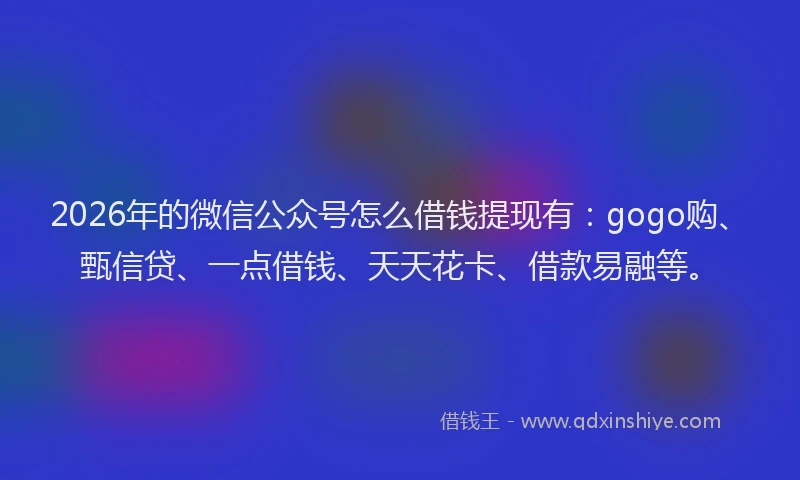 2026年的微信公众号怎么借钱提现有：gogo购、甄信贷、一点借钱、天天花卡、借款易融等。