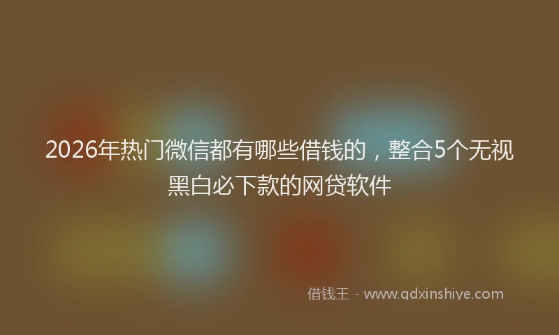 2026年热门微信都有哪些借钱的，整合5个无视黑白必下款的网贷软件