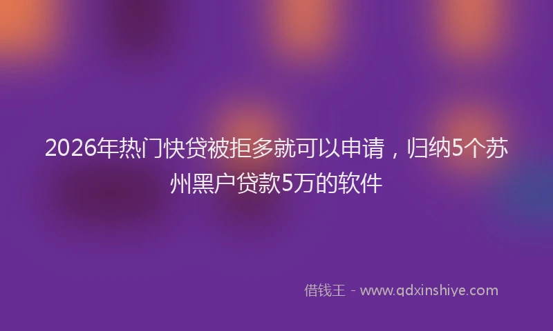 2026年热门快贷被拒多就可以申请，归纳5个苏州黑户贷款5万的软件