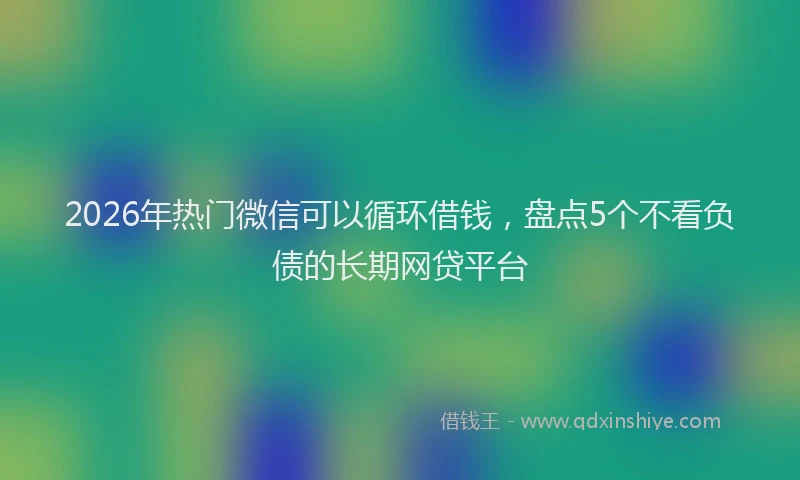 2026年热门微信可以循环借钱，盘点5个不看负债的长期网贷平台