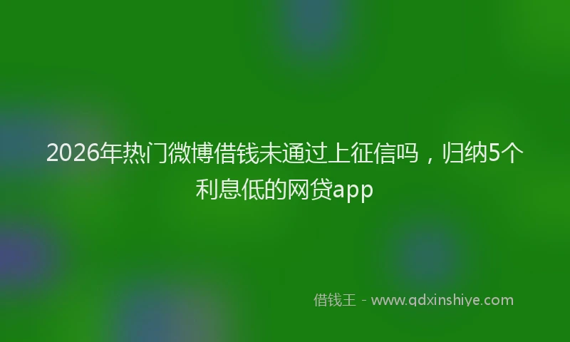 2026年热门微博借钱未通过上征信吗,归纳5个利息低的网贷app