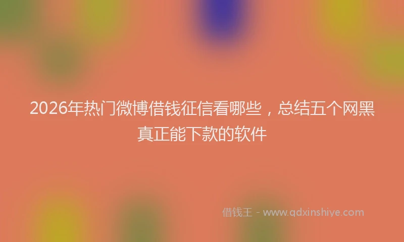 2026年热门微博借钱征信看哪些，总结五个网黑真正能下款的软件